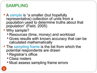 SAMPLING
5
 A sample is “a smaller (but hopefully
representative) collection of units from a
population used to determine truths about that
population” (Field, 2005)
 Why sample?
 Resources (time, money) and workload
 Gives results with known accuracy that can be
calculated mathematically
 The sampling frame is the list from which the
potential respondents are drawn
 Registrar’s office
 Class rosters
 Must assess sampling frame errors
 