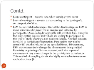 Contd.
50
 Event contingent – records data when certain events occur
 Interval contingent – records data according to the passing of a
certain period of time
 ESM has several disadvantages. One of the disadvantages of ESM is
it can sometimes be perceived as invasive and intrusive by
participants. ESM also leads to possible self-selection bias. It may be
that only certain types of individuals are willing to participate in
this type of study creating a non-random sample. Another concern
is related to participant cooperation. Participants may not be
actually fill out their diaries at the specified times. Furthermore,
ESM may substantively change the phenomenon being studied.
Reactivity or priming effects may occur, such that repeated
measurement may cause changes in the participants' experiences.
This method of sampling data is also highly vulnerable to common
method variance.[6]
 