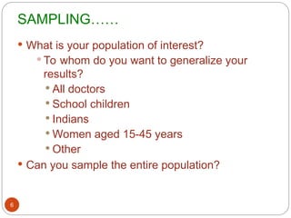 SAMPLING……
6
 What is your population of interest?
 To whom do you want to generalize your
results?
 All doctors
 School children
 Indians
 Women aged 15-45 years
 Other
 Can you sample the entire population?
 
