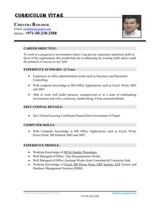 CURRICULUM VITAE
CHHATRA BAHADUR
Email: ctchhatra@gmail.com
Mobile: +971-50-230-2588
CAREER OBJECTIVE:
To work in a progressive environment where I can put my experience analytical skills in
favor of the organization; this would help me in enhancing my existing skills and to reach
the pinnacle of success in my field.
EXPERIENCE SUMMARY: 12 Years
• Experience in office administration works such as Secretary and Document
Controlling.
• With computer knowledge in MS Office Applications such as Excel, Word, 2003
and 2007.
• Able to work well under pressure, unsupervised or in a team of multitasking
environment and with a courteous, hardworking, Client oriented attitude.
EDUCATIONAL DETAILS:
• SLC (School Leaving Certificate) Passed from Government of Nepal.
COMPUTER SKILLS:
• With Computer knowledge in MS Office Applications such as Excel, Word,
Power Point, MS Outlook 2003 and 2007.
EXPERIENCE PROFILE:
• Working Knowledge of ISO & Quality Procedures.
• Well Managed of Office / Site Documentation Works.
• Well Managed of Office Assistant Works from Consultant & Contractor Side.
• Working Knowledge of Excel, MS Power Point, ERP System, SAP System and
Database Management Systems (DMS).
CHHATRA BAHADUR THAPA ctchhatra@gmail.com
+97150-230-2588
 