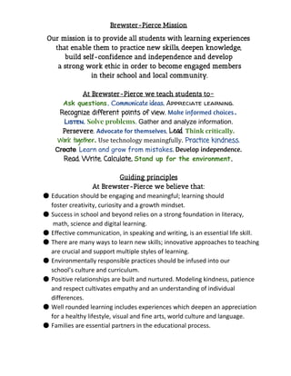 Brewster-Pierce Mission 
Our mission is to provide all students with learning experiences
that enable them to practice new skills, deepen knowledge,
build self-confidence and independence and develop
a strong work ethic in order to become engaged members
in their school and local community.
At Brewster-Pierce we teach students to~
Ask questions​.​​Communicate ideas.​​Appreciate learning.  
Recognize different points of view.​​Make informed choices​.
Listen. ​Solve problems​.​​Gather and analyze information.  
Persevere.​​Advocate for themselves​.​​Lead​.​​Think critically.
Work together​.​​Use technology meaningfully.​​Practice kindness.
Create​.​​Learn and grow from mistakes​.​​Develop independence.
Read. Write. Calculate​.​​Stand up for the environment​.
Guiding principles
At Brewster-Pierce we believe that:
● Education should be engaging and meaningful; learning should
foster creativity, curiosity and a growth mindset.
● Success in school and beyond relies on a strong foundation in literacy,
math, science and digital learning.
● Effective communication, in speaking and writing, is an essential life skill.
● There are many ways to learn new skills; innovative approaches to teaching
are crucial and support multiple styles of learning.
● Environmentally responsible practices should be infused into our
school’s culture and curriculum.
● Positive relationships are built and nurtured. Modeling kindness, patience
and respect cultivates empathy and an understanding of individual
differences.
● Well rounded learning includes experiences which deepen an appreciation
for a healthy lifestyle, visual and fine arts, world culture and language.
● Families are essential partners in the educational process.
 