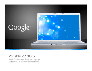 Google Confidential and Proprietary
1
Google Confidential and Proprietary
Portable PC Study
How Consumers Shop for Laptops,
Netbooks, eReaders and Tablets
 