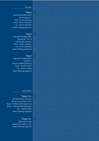 12
United States:
Targos Inc.
1001 Bayhill Drive, 2nd Floor,
San Bruno, CA, 94066. U.S.A.
Phone: +1 650-616-4075 (Direct Line)
Phone: +1 650-616-4000 (Reception)
Fax: +1 650-616-4001
E-Mail: info@targos-gmbh.de
Targos Inc.
24506 SE 45th Way
Issaquah, WA, 98029. U.S.A.
E-Mail: info@targos-gmbh.de
Targos
Molecular Pathology GmbH
Germaniastrasse 7
D-34119 Kassel, Germany
Phone: +49 561-50045299
Fax: +49 561-50045355
E-Mail: info@targos-gmbh.de
Germany:
Targos
Molecular Pathology GmbH
Gleueler Str. 176-178
D-50935 Köln, Germany
Phone: +49 221-47884541
Fax: +49 221-47884545
E-Mail: info@targos-gmbh.de
Targos
Molecular Pathology GmbH
Rudolfstr. 2
D-82166 Gräfelfing, Germany
Phone: +49 89-21112221
Fax: +49 89-21112220
E-Mail: info@targos-gmbh.de
 