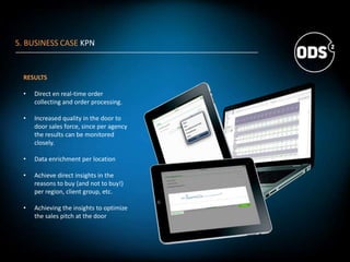 RESULTS
• Direct en real-time order
collecting and order processing.
• Increased quality in the door to
door sales force, since per agency
the results can be monitored
closely.
• Data enrichment per location
• Achieve direct insights in the
reasons to buy (and not to buy!)
per region, client group, etc.
• Achieving the insights to optimize
the sales pitch at the door
5. BUSINESS CASE KPN
 