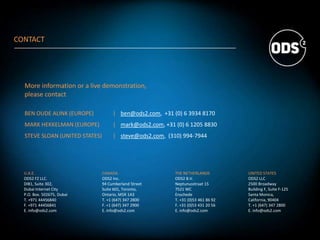 U.A.E.
ODS2 FZ LLC.
DIB1, Suite 302,
Dubai Internet City
P.O. Box. 502675, Dubai
T. +971 44456840
F. +971 44456841
E. info@ods2.com
CANADA
ODS2 Inc.
94 Cumberland Street
Suite 601, Toronto,
Ontario, M5R 1A3
T. +1 (647) 347 2800
F. +1 (647) 347 2900
E. info@ods2.com
THE NETHERLANDS
ODS2 B.V.
Neptunusstraat 15
7521 WC
Enschede
T. +31 (0)53 461 86 92
F. +31 (0)53 431 20 56
E. info@ods2.com
UNITED STATES
ODS2 LLC
2500 Broadway
Building F, Suite F-125
Santa Monica,
California, 90404
T. +1 (647) 347 2800
E. info@ods2.com
More information or a live demonstration,
please contact
BEN OUDE ALINK (EUROPE) | ben@ods2.com, +31 (0) 6 3934 8170
MARK HEKKELMAN (EUROPE) | mark@ods2.com, +31 (0) 6 1205 8830
STEVE SLOAN (UNITED STATES) | steve@ods2.com, (310) 994-7944
CONTACT
 