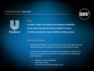 1. BUSINESS CASE UNILEVER
GOAL
To collect insight, and influence the product availability
on the shelf. Increase the share of shelf of a variety
of Unilever products in Super Markets and Drug stores.
OPERATIONAL PROCESS
• 60 field merchandisers, of an external sales force, daily check all super
markets & drug stores. (goal is to visit each outlet once per week)
• Each store is checked for all main product categories of Unilever. Per
visit, the merchandisers have to fill in a questionnaire in ODS2 with
questions about:
• Displays, Product availability,
• Shelf space, Stock,
• Promotion materials & taking pictures
 