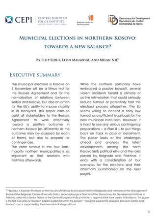 2
Municipal elections in northern Kosovo:
towards a new balance?
By Filip Ejdus, Leon Malazogu and Milan Nič1
Executive summary
1	
  Filip Ejdus is Assistant Professor at the Faculty of Political Sciences/University of Belgrade and member of the Management
Board of the Belgrade Centre of Security Policy. Leon Malazogu is Director of the Democracy for Development Institute in
Prishtina. Milan Nič is Senior Fellow at the Central European Policy Institute, a regional think tank based in Bratislava. This paper
is the first in a series of research papers published within the project “Visegrad Support for Dialogue between Serbia and
Kosovo”, and is supported by the International Visegrad Fund.
The municipal elections in Kosovo on
3 November will be a litmus test for
the Brussels Agreement and for the
normalisation of relations between
Serbia and Kosovo, but also an omen
for the EU’s ability to impose stability
in its backyard. This paper aims to
assist all stakeholders to the Brussels
Agreement to work effectively
toward a positive outcome in
northern Kosovo (as differently as this
outcome may be assessed by each
of them), but also to prepare for
contingencies.
The voter turnout in the four Serb-
majority northern municipalities is as
important as their relations with
Prishtina afterwards.
While the northern politicians have
embraced a passive boycott, several
violent incidents herald a climate of
active intimidation that could seriously
reduce turnout or potentially halt the
electoral process altogether. The EU
seems willing to accept a fairly low
turnout as a sufficient legal basis for the
new municipal institutions. However, it
is hard to see any serious contingency
preparations – a Plan B – to put things
back on track in case of derailment.
The paper looks at the challenges
ahead and analyses the latest
developments among the north
Kosovo Serb political elite and the roles
played by Belgrade and Prishtina. It
ends with a consideration of four
scenarios for the elections and their
aftermath (summarised on the next
page).
 