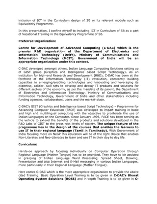 inclusion of ICT in the Curriculum design of SB or its relevant module such as
Equivalency Programme.
In this presentation, I confine myself to including ICT in Curriculum of SB as a part
of Vocational Training in the Equivalency Programme of SB.
Preferred Organization:
Centre for Development of Advanced Computing (C-DAC) which is the
premier R&D organization of the Department of Electronics and
Information Technology (DeitY), Ministry of Communications and
Information Technology (MCIT), Government of India will be an
appropriate organization under this context.
C-DAC developed amongst others, Indian Language Computing Solutions setting up
of GIST group (Graphics and Intelligence based Script Technology). As an
institution for high-end Research and Development (R&D), C-DAC has been at the
forefront of the Information Technology (IT) revolution, constantly building
capacities in emerging/enabling technologies and innovating and leveraging its
expertise, caliber, skill sets to develop and deploy IT products and solutions for
different sectors of the economy, as per the mandate of its parent, the Department
of Electronics and Information Technology, Ministry of Communications and
Information Technology, Government of India and other stakeholders including
funding agencies, collaborators, users and the market-place.
C-DAC’s GIST (Graphics and Intelligence based Script Technology) – Programme for
Advancing Computer Education (PACE) was developed to impart training in basic
and high end multilingual computing with the objective to proliferate the use of
Indian Languages on the Computer. Since January 1996, PACE has been serving as
the vehicle to extend the benefits of the products and solutions developed in the
R&D Labs of GIST to the grass root levels of society. The unique feature of the
programme lies in the design of the courses that enables the learners to
use IT in their regional language (Tamil in Tamilnadu). With Government of
India focusing more on NeGP this education will be of the right choice that enables
Non-Literates and Neo-Literates to learn and use IT in their day to day life.
Curriculum:
Hands-on approach by focusing individually on Computer Operation through
Regional Language (Mother Tongue) has to be provided. They have to be assisted
in grasping of Indian Language Word Processing, Spread Sheet, Drawing,
Presentation and also Internet and E-Mail messaging in various Indian Languages,
more particularly in their Regional Language (Mother Tongue).
Here comes C-DAC which is the more appropriate organization to provide the above
cited Training. Basic Operation Level Training is to be given in C-DAC’s Bharat
Operating System Solutions (BOSS) and in-depth Training is to be given in C-
 