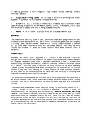 or sizzling graphics. A fully integrated help system makes entering complex
formulae a breeze.
4. Graphics/Greeting Cards - DRAW helps to produce everything from simple
diagrams to dynamic 3D illustrations and special effects.
5. Database - BASE enables to manipulate database data seamlessly within
OpenOffice.org. Create and modify tables, forms, queries, and reports, either using
own database or Base's own built-in HSQL database engine.
6. Fonts - A set of Indian Languages fonts are included with this suit.
Benefits:
The participants not only learn to use Computers under this programme but also
can take up self-employment as a small level Graphics Designer such as designing
of Visiting Cards, Advertisement / Promotional Layouts, Display Posters / Banners
etc. by using their innovative ideas for Indianised designs. This may be more
suitable for Women as most of Indian Women have their inherent skills in
designing.
Methodology:
Providing the above cited Computer / IT Training in the Regional Languages
through the Adult Learning Centres of SB needs huge infrastructure requirements
viz. Properly ventilated safe room, Computers (minimum 5 Nos.), Uninterrupted
Power Supply, Internet connectivity, sufficient furniture, Technical Resource Person
as a Trainer. The same setup is required in every location of SB Adult Learning
Centres. It may be observed that these resources will be underutilized for obvious
reasons during day time. Setting up Training Centres at some common locations
are also ruled out for the Participants will have their own difficulty in reaching such
locations and hence turnout will be very thin.
One alternative arrangement for this may be to setup temporary Infrastructure of
the above and the same can be shifted to different locations based on the Training
schedule. This has its own drawback in terms of wear and tear due to frequent
shifting.
Considering the bottlenecks stated above in setting up appropriate Computer / IT
Training Centres in the all the Locations / Districts / Taluks, I place my
recommendation for designing and implementing “Mobile Computer Learning
Centre”. This Mobile Computer Learning Centre will be set up by getting proper
permissions from the competent authorities, in a “Small Bus” or a “Van” by suitably
designing the stands to place the Computers with UPS and placing the furniture.
The Power Requirement for the UPS may be done from a common location or from
the Training Locations. The Technical Resource Person (Trainer) will accompany the
vehicle to train the participants.
 