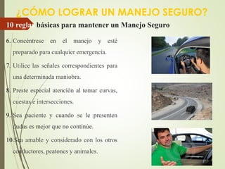 10 reglas básicas para mantener un Manejo Seguro
6. Concéntrese en el manejo y esté
preparado para cualquier emergencia.
7. Utilice las señales correspondientes para
una determinada maniobra.
8. Preste especial atención al tomar curvas,
cuestas e intersecciones.
9. Sea paciente y cuando se le presenten
dudas es mejor que no continúe.
10.Sea amable y considerado con los otros
conductores, peatones y animales.
¿CÓMO LOGRAR UN MANEJO SEGURO?
 