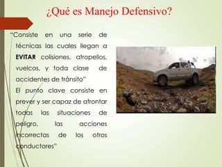 ¿Qué es Manejo Defensivo?
“Consiste en una serie de
técnicas las cuales llegan a
EVITAR colisiones, atropellos,
vuelcos, y toda clase de
accidentes de tránsito”
El punto clave consiste en
prever y ser capaz de afrontar
todas las situaciones de
peligro, las acciones
incorrectas de los otros
conductores”
 