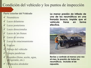 Condición del vehículo y los puntos de inspección
Parte exterior del Vehículo
 Neumáticos
 Luces delanteras
 Luces posteriores
 Luces direccionales
 Luces de los frenos
 Luces de reversa
 Luces de estacionamiento
 Espejos
 Debajo del vehículo
 Limpia parabrisas
 Líquidos (freno, aceite, agua,
refrigerante, etc.)
 Obstáculos alrededor
La menor presión de inflado de
uno de los neumáticos en una
frenada brusca, impide que el
vehículo frene en forma
efectiva.
Revise y controle al menos una vez
al mes, la presión de todos los
neumáticos, incluido el de
repuesto.
 