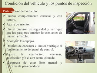Condición del vehículo y los puntos de inspección
Parte interior del Vehículo:
 Puertas completamente cerradas y con
seguro.
 Ajuste de asiento.
 Use el cinturón de seguridad y verifique
que los pasajeros también lo usen antes de
iniciar la marcha.
 Acomode los espejos.
 Después de encender el motor verifique el
funcionamiento del panel de control.
 Ajuste la ventilación, ventanas,
calefacción y/o el aire acondicionado.
 Asegúrese de estar listo mental y
físicamente para conducir.
 