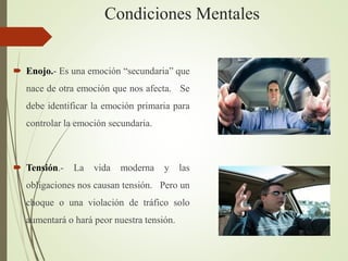 Condiciones Mentales
 Enojo.- Es una emoción “secundaria” que
nace de otra emoción que nos afecta. Se
debe identificar la emoción primaria para
controlar la emoción secundaria.
 Tensión.- La vida moderna y las
obligaciones nos causan tensión. Pero un
choque o una violación de tráfico solo
aumentará o hará peor nuestra tensión.
 