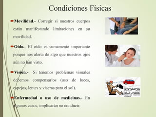 Condiciones Físicas
Movilidad.- Corregir si nuestros cuerpos
están manifestando limitaciones en su
movilidad.
Oído.- El oído es sumamente importante
porque nos alerta de algo que nuestros ojos
aún no han visto.
Visión.- Si tenemos problemas visuales
debemos compensarlos (uso de luces,
espejos, lentes y viseras para el sol).
Enfermedad o uso de medicinas.- En
algunos casos, implicarán no conducir.
 