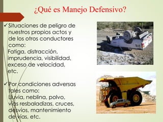 ¿Qué es Manejo Defensivo?
Situaciones de peligro de
nuestros propios actos y
de los otros conductores
como:
Fatiga, distracción,
imprudencia, visibilidad,
exceso de velocidad,
etc.
Por condiciones adversas
tales como:
Lluvia, neblina, polvo,
vías resbaladizas, cruces,
desvíos, mantenimiento
de vías, etc.
 