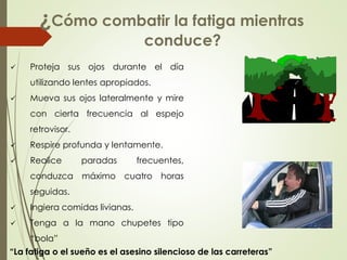  Proteja sus ojos durante el día
utilizando lentes apropiados.
 Mueva sus ojos lateralmente y mire
con cierta frecuencia al espejo
retrovisor.
 Respire profunda y lentamente.
 Realice paradas frecuentes,
conduzca máximo cuatro horas
seguidas.
 Ingiera comidas livianas.
 Tenga a la mano chupetes tipo
“bola”
¿Cómo combatir la fatiga mientras
conduce?
“La fatiga o el sueño es el asesino silencioso de las carreteras”
 