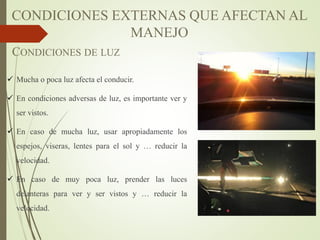 CONDICIONES DE LUZ
 Mucha o poca luz afecta el conducir.
 En condiciones adversas de luz, es importante ver y
ser vistos.
 En caso de mucha luz, usar apropiadamente los
espejos, viseras, lentes para el sol y … reducir la
velocidad.
 En caso de muy poca luz, prender las luces
delanteras para ver y ser vistos y … reducir la
velocidad.
CONDICIONES EXTERNAS QUE AFECTAN AL
MANEJO
 