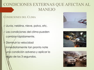 CONDICIONES DEL CLIMA
 Lluvia, neblina, nieve, polvo, etc.
 Las condiciones del clima pueden
cambiar rápidamente.
 Disminuir la velocidad
inmediatamente tan pronto note
una condición adversa y aplicar la
regla de los 3 segundos.
CONDICIONES EXTERNAS QUE AFECTAN AL
MANEJO
 