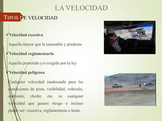 TIPOS DE VELOCIDAD
Velocidad excesiva
Aquella mayor que la razonable y prudente
Velocidad reglamentaria
Aquella permitida y/o exigida por la ley
Velocidad peligrosa
Cualquier velocidad inadecuada para las
condiciones de pista, visibilidad, vehículo,
ambiente, chofer, etc. es cualquier
velocidad que genere riesgo e incluso
puede ser: excesiva, reglamentaria o lenta.
LA VELOCIDAD
 