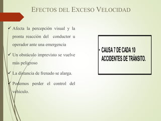 EFECTOS DEL EXCESO VELOCIDAD
 Afecta la percepción visual y la
pronta reacción del conductor u
operador ante una emergencia
 Un obstáculo imprevisto se vuelve
más peligroso
 La distancia de frenado se alarga.
 Podemos perder el control del
vehículo.
 