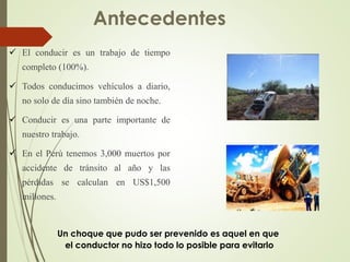  El conducir es un trabajo de tiempo
completo (100%).
 Todos conducimos vehículos a diario,
no solo de día sino también de noche.
 Conducir es una parte importante de
nuestro trabajo.
 En el Perú tenemos 3,000 muertos por
accidente de tránsito al año y las
pérdidas se calculan en US$1,500
millones.
Antecedentes
Un choque que pudo ser prevenido es aquel en que
el conductor no hizo todo lo posible para evitarlo
 