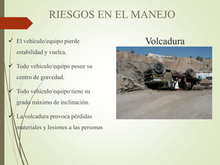 Volcadura
 El vehículo/equipo pierde
estabilidad y vuelca.
 Todo vehículo/equipo posee su
centro de gravedad.
 Todo vehículo/equipo tiene su
grado máximo de inclinación.
 La volcadura provoca pérdidas
materiales y lesiones a las personas
RIESGOS EN EL MANEJO
 