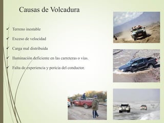 Causas de Volcadura
 Terreno inestable
 Exceso de velocidad
 Carga mal distribuida
 Iluminación deficiente en las carreteras o vías.
 Falta de experiencia y pericia del conductor.
 
