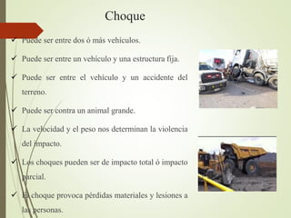 Choque
 Puede ser entre dos ó más vehículos.
 Puede ser entre un vehículo y una estructura fija.
 Puede ser entre el vehículo y un accidente del
terreno.
 Puede ser contra un animal grande.
 La velocidad y el peso nos determinan la violencia
del impacto.
 Los choques pueden ser de impacto total ó impacto
parcial.
 El choque provoca pérdidas materiales y lesiones a
las personas.
 