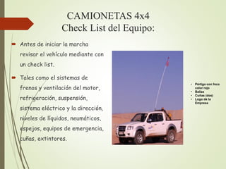 CAMIONETAS 4x4
Check List del Equipo:
 Antes de iniciar la marcha
revisar el vehículo mediante con
un check list.
 Tales como el sistemas de
frenos y ventilación del motor,
refrigeración, suspensión,
sistema eléctrico y la dirección,
niveles de líquidos, neumáticos,
espejos, equipos de emergencia,
cuñas, extintores.
• Pértiga con foco
color rojo
• Baliza
• Cuñas (dos)
• Logo de la
Empresa
 