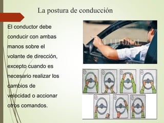 La postura de conducción
El conductor debe
conducir con ambas
manos sobre el
volante de dirección,
excepto cuando es
necesario realizar los
cambios de
velocidad o accionar
otros comandos.
 
