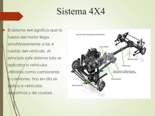 Sistema 4X4
 El sistema 4x4 significa que la
fuerza del motor llega
simultáneamente a las 4
ruedas del vehículo. Al
principio este sistema solo se
aplicaba a vehículos
utilitarios como camionetas
o camiones, hoy en día se
aplica a vehículos
deportivos y de ciudad.
 