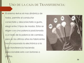 USO DE LA CAJA DE TRANSFERENCIA:
59
 El sistema 4x4 es el mas dinámico de
todos, permite al conductor
conectarlo y desconectarlo a gusto,
elegir entre 3 tipos de modos. Estos se
eligen con una palanca posicionada
a un lado de la palanca de cambios,
pero en los últimos años los fabricantes
han incorporado la electrónica a la
caja transferencia haciendo
seleccionable esto con botones o
perillas.
 