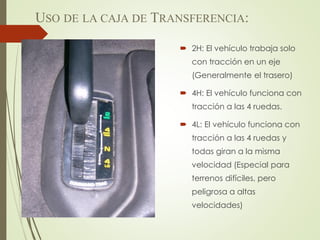  2H: El vehículo trabaja solo
con tracción en un eje
(Generalmente el trasero)
 4H: El vehículo funciona con
tracción a las 4 ruedas.
 4L: El vehículo funciona con
tracción a las 4 ruedas y
todas giran a la misma
velocidad (Especial para
terrenos difíciles, pero
peligrosa a altas
velocidades)
USO DE LA CAJA DE TRANSFERENCIA:
 