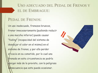 USO ADECUADO DEL PEDAL DE FRENOS Y
EL DE EMBRAGUE:
PEDAL DE FRENOS:
Un uso inadecuado, frenazos bruscos,
frenar innecesariamente (pudiendo reducir
a una marcha inferior) puede causar
“fading” (incapacidad del sistema de
desalojar el calor en el mismo) en el
sistema de frenos, y por ello perder
eficacia en su cometido, por lo cual una
frenada en esta circunstancia se podría
alargar más de lo previsto, con la peligrosa
consecuencia que esto pueda ocasionar.
 