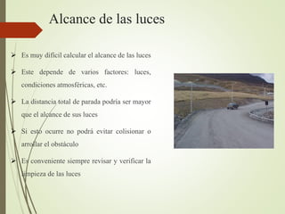 Alcance de las luces
 Es muy difícil calcular el alcance de las luces
 Este depende de varios factores: luces,
condiciones atmosféricas, etc.
 La distancia total de parada podría ser mayor
que el alcance de sus luces
 Si esto ocurre no podrá evitar colisionar o
arrollar el obstáculo
 Es conveniente siempre revisar y verificar la
limpieza de las luces
 