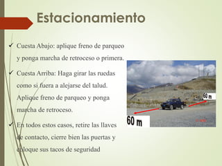  Cuesta Abajo: aplique freno de parqueo
y ponga marcha de retroceso o primera.
 Cuesta Arriba: Haga girar las ruedas
como si fuera a alejarse del talud.
Aplique freno de parqueo y ponga
marcha de retroceso.
 En todos estos casos, retire las llaves
de contacto, cierre bien las puertas y
coloque sus tacos de seguridad
Estacionamiento
 