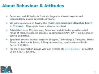 About Behaviour & Attitudes
 Behaviour and Attitudes is Ireland’s largest and most experienced
independently owned research company.
 We pride ourselves on having the most experienced director team
in Ireland. All projects have a director involved.
 Established over 25 years ago, Behaviour and Attitudes provides a full
range of market research services, ranging from CAPI, CATI, online and of
course qualitative.
 Specialist sectors include: Retail & Shopper, Technology & Telecoms, Media,
Financial, Political & Social, Polling, Automotive, Healthcare and Public
Sector & Utilities.
 For more information please visit our website at: www.banda.ie or contact
us on +353 1 2057500.

3

 