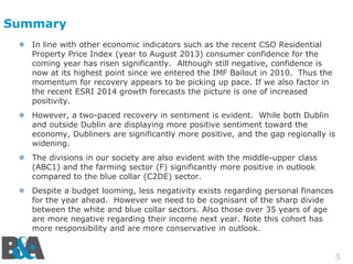 Summary
 In line with other economic indicators such as the recent CSO Residential
Property Price Index (year to August 2013) consumer confidence for the
coming year has risen significantly. Although still negative, confidence is
now at its highest point since we entered the IMF Bailout in 2010. Thus the
momentum for recovery appears to be picking up pace. If we also factor in
the recent ESRI 2014 growth forecasts the picture is one of increased
positivity.
 However, a two-paced recovery in sentiment is evident. While both Dublin
and outside Dublin are displaying more positive sentiment toward the
economy, Dubliners are significantly more positive, and the gap regionally is
widening.
 The divisions in our society are also evident with the middle-upper class
(ABC1) and the farming sector (F) significantly more positive in outlook
compared to the blue collar (C2DE) sector.
 Despite a budget looming, less negativity exists regarding personal finances
for the year ahead. However we need to be cognisant of the sharp divide
between the white and blue collar sectors. Also those over 35 years of age
are more negative regarding their income next year. Note this cohort has
more responsibility and are more conservative in outlook.

5

 