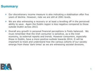 Summary
 Our discretionary income measure is also indicating a stablisation after five
years of decline. However, note we are still at 2001 levels.
 We are also witnessing a recovery or at least a levelling off in the perceived
ability to save. Again the Dublin region is less negative compared to those
outside Dublin across 2013.
 Overall any growth in personal financial perceptions is finely balanced. We
must remember that the Irish consumer is sensitive, as is the Irish
economy, to external reports and trends. However consumers, especially
those in Dublin, have a more positive outlook towards 2014. It will be
important to track and understand how the various cohorts of our society
emerge from these ‘dark times’ as we are witnessing societal divisions.

6

 