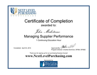 Certificate of Completion
awarded to:
1 Continuing Education Hour
Completed: Approved By:
Program Director: Charles Dominick, SPSM, SPSM2
Thank you for signing up for our purchasing Express Course!
www.NextLevelPurchasing.com
Sponsored by:
John Makotamo
Managing Supplier Performance
April 03, 2014
 