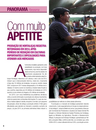 Commuito
apetite
A
horticultura brasileira apresenta certa
estabilidade na produção, com leve
crescimento, mas menor disponibili-
dade (consumo), pois fica abaixo do
crescimento populacional. Os últi-
mos dados sistematizados pela Em-
brapa Hortaliças, referentes a 32 culturas, e até o ano de 2012,
indicam que o total produzido retornou, neste ano, novamente
à faixa das 18 milhões de toneladas, na qual se mantém desde
2007, embora em 2011 tivesse ultrapassado a 19 milhões de to-
neladas. O mesmo ocorre na mandioca, incluída neste Anuário e
que, sozinha, respondeu por 23 milhões de toneladas em 2012,
quando no ano anterior já chegara a 25 milhões de toneladas.
Em 2013, com nova interferência de problemas climáticos,
voltou a ocorrer diminuição na produção de culturas importantes,
sobre as quais já são conhecidas informações. É o caso de man-
dioca, batata-inglesa e cebola, enquanto o tomate, com pequena
recuperação, ainda não atingiu a produção anterior. O fato gerou
dificuldades para atender ao mercado e acarretou aumento de
preços. Já para 2014, as primeiras estimativas feitas indicam a
possibilidade de melhoria na oferta destes alimentos.
“A produção e o mercado de hortaliças apresentam discreto
crescimento, muito especialmente em função do desenvolvimen-
to tecnológico”, observa Waldir de Lemos, que preside a Associa-
ção Comercial dos Produtores e Usuários da Ceasa Grande Rio
(Acegri) e a Câmara Setorial da Cadeia Produtiva de Hortaliças,
ligada ao Ministério da Agricultura, Pecuária e Abastecimento
(Mapa). A pesquisa da Embrapa Hortaliças, apresentada por Nir-
lene Junqueira Vilela, confirma este fato, ao constatar que, entre
2008 e 2012, a área cultivada diminuiu 0,9%, a produção aumen-
Produçãodehortaliçasregistra
retomadasem2014,após
períododereduçãoemculturas
importantesedificuldadespara
atenderaosmercados
panorama Panorama
8
 