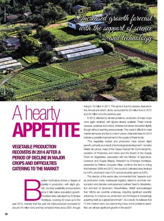 B
razilian horticulture shows a degree of
stability in production, with slight gro-
wth, but less availability (consumption)
since it falls below population growth.
The latest data calculated by Embrapa
Hortaliças, covering 32 crops up to the
year 2012, indicate that this year the total produced recovered to
around 18 million tons and has remained there since 2007, though
Ahearty
appetite
Vegetableproduction
recoversin2014aftera
periodofdeclineinmajor
cropsanddifficulties
cateringtothemarket
rising to 19 million in 2011. The same is true for cassava, featured in
this Annual and which, alone, accounted for 23 million tons in 2012
and 25 million tons the previous year.
In 2013, affected by climate problems, production of major crops
once again declined, with figures already available. These include
cassava, potatoes and onions, whereas tomatoes recovered slightly
though without reaching previous levels. This made it difficult to meet
market demands and led to a rise in prices. Initial estimates for 2014
indicate a possible improvement in the supply of these foods.
“The vegetable market and production have shown slight
growth, primarily as a result of technological development”, remarks
Waldir de Lemos, head of the Ceasa Grande Rio Commercial As-
sociation of Producers and Users and the Board of the Supply
Chain for Vegetables, associated with the Ministry of Agriculture,
Livestock and Supply (Mapa). Research by Embrapa Hortaliças,
presented by Nirlene Junqueira Vilela, confirms this fact in noting
that between 2008 and 2012, the country’s cultivated area declined
by 0.9%, production rose 4.2% and productivity grew by 6.6%.
The director of the sector also commented that “aspects such
as production costs, inadequate logistics, failure to promote con-
sumption and discrete rural expansion policies” lead to dissatisfac-
tion and lack of dynamism. Nevertheless, Waldir acknowledged
that “efforts are currently underway, including significant scientific
advances, to improve our production and Embrapa is increasingly
asserting itself as a global benchmark”. As a result, he believes that
“in the medium term, by overcoming many of the problems identi-
fied, we will see significant growth in the sector”.
Increased growth forecast
with the support of science
and technology
RobispierreGiuliani
10
 