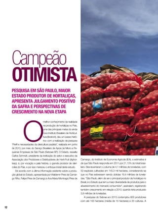 Campeão
otimista
Pesquisa em São Paulo,maior
Estado produtor de hortaliças,
apresenta julgamento positivo
da safra e perspectivaS de
crescimento na nova etapa
O
melhor conhecimento da realidade
na produção de hortaliças no País,
uma das principais metas do ainda
novo Instituto Brasileiro de Horticul-
tura (Ibrahort), deu um passo histó-
rico com a realização da pesquisa
“Perfil e necessidades da olericultura paulista”, realizada em junho
de 2013, por meio do Serviço Brasileiro de Apoio às Micro e Pe-
quenas Empresas de São Paulo (Sebraer-SP). O Estado, ressalta
Carlos Schmidt, presidente da instituição do setor e executivo da
Associação dos Produtores e Distribuidores de Horti-Fruti (Aphor-
tesp), é, por vocação e pela história, o grande produtor de olerí-
colas do País, e por isso mereceu o enfoque inicial deste estudo.
De acordo com a última informação existente sobre a produ-
ção global do Estado, apresentada por Waldemir Pires de Camar-
go Filho, Felipe Pires de Camargo e Ana Maria Montragio Pires de
Camargo, do Instituto de Economia Agrícola (IEA), a estimativa é
de que São Paulo respondia em 2011 por 21,13% do total brasi-
leiro. Eles levantaram o volume de 4,1 milhões de toneladas, com
53 espécies cultivadas em 145,3 mil hectares, considerando-se
que no País estivessem sendo obtidas 19,4 milhões de tonela-
das. “São Paulo, além de ser o principal produtor de hortaliças no
Brasil, é o Estado que tem a maior diversidade de produtos para o
abastecimento do mercado consumidor”, assinalam, registrando
também crescimento em relação a 2010, quando teria produzido
3,8 milhões de toneladas.
A pesquisa do Sebrae em 2013 contemplou 600 produtores
com até 100 hectares (média de 10 hectares) e 20 culturas. A
12
 