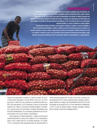 DIVERSIFICAÇÃO
O dirigente do Ibrahort,Carlos Schmidt,observa,em relação à pesquisa,que,nas folhosas,um
mesmo produtor dedica-se a quase todos os produtos (alface de diferentes tipos,agrião,repolho,
couve etc). Já nos outros itens,há os que se especializam em tomate ou batata,enquanto nos
legumes os produtores cultivam em média cinco tipos. O estudo,com vasta gama de informações,foi
apresentado na reunião da Câmara Setorial de Hortaliças,no dia 10 de abril de 2014,com apreciação
bastante positiva,e a meta é estendê-lo a outras regiões.
Paralelamente,destaca Schmidt,a preocupação é adequar o produtor a novas tecnologias,a
fim de aumentar produtividade e receita,e auxiliar no que for necessário para que os planos e os
avanços traçados no setor,a médio e longo prazos,possam ser alcançados. Missões técnicas no País
e no exterior,e eventos na área,como seminários sobre produtos minimamente processados,estão
inseridos nas ações previstas para 2014,procurando reforçar o associativismo e o cooperativismo.
maioria dos agricultores é familiar e, conforme dados de 2012,
o faturamento alcançado é de até R$ 60 mil ao ano, em 80%
dos casos. O último ano em questão foi considerado positivo por
83% dos olericultores, e 53% esperavam crescer na temporada
seguinte. Em média, 2,4 pessoas da família trabalham na ativida-
de, e grande parte dos produtores manifesta dificuldades para
encontrar trabalhadores. Os contratados geralmente são de bai-
xa formação e têm pouco acesso a capacitação.
Ainda segundo os dados levantados, o cultivo convencional é
predominante (96,2%, sendo 3,8% orgânico e 0,7% hidropônico),
assim como é aberto (93,2%). As perdas alcançam, em média,
17,6%; o transporte é feito expressivamente por terceiros (69%), a
venda pessoal abrange 68% do total, mas é forte a presença de
atravessadores (57%). Outros aspectos dizem respeito à preocu-
pação existente com algum tipo de beneficiamento (60,3%), novas
tecnologias de produção (54% em novos defensivos e fertilizantes,
e 70% no caso de cebola, batata e tomate), adubação orgânica
(63%) e destino correto de embalagens (92%).
InorAg.Assmann
13
 