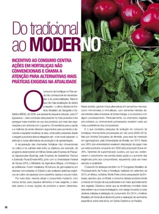 O
consumo de hortaliças no País ain-
da não corresponde às necessida-
des e às potencialidades. Mesmo
que não haja atualização de dados
a respeito – o último oficial é do Ins-
tituto Brasileiro de Geografia e Es-
tatística (IBGE), de 2008, que apresenta pequena redução, para 27
kg/pessoa –, esta conclusão está presente no meio produtivo e faz
perseguir maior incentivo ao uso dos produtos, por meio das orga-
nizações e em sintonia com o governo. Os benefícios para a saúde
e a melhoria da renda oferecem argumentos para aumentar a de-
manda e respaldar iniciativas na área, onde estão presentes desde
o resgate a produtos típicos relegados até – e de modo especial – o
estímulo a novas alternativas de produção e de apresentação.
A recuperação das chamadas hortaliças não convencionais
no cultivo e na culinária está entre os objetivos, por exemplo, de
programa desenvolvido em Minas Gerais pela Empresa de Pesqui-
sa Agropecuária (Epamig), pela Empresa de Assistência Técnica
e Extensão Rural (Emater-MG), junto com a Universidade Federal
de Viçosa (UFV), o Ministério da Agricultura (Mapa), a Embrapa e
as prefeituras. Foram instalados 28 bancos de germoplasma em
diversas comunidades no Estado e são avaliados sistemas orgâni-
cos de cultivo de espécies como azedinha, taioba e ora-pro-nóbis.
Por outro lado, visando atingir o consumidor moderno, com
menos tempo para preparar alimentos e mais exigente, o setor
está atento a novas opções de produtos a serem oferecidos.
Dotradicional
aomoderno
Incentivo ao consumo centra
ações em hortaliças não
convencionais e chama a
atenção para alternativas mais
práticas exigidas na atualidade
Neste sentido, ganham força alternativas em tamanhos menores,
como mini-tomates e mini-alfaces, com sementes híbridas de-
senvolvidas pelas empresas de biotecnologia, e os produtos com
algum processamento. Particularmente, os chamados vegetais
pré-cortados ou minimamente processados recebem cada vez
mais a preferência dos compradores.
É o que constatou pesquisa de evolução do consumo de
hortaliças minimamente processadas em oito anos (2005-2013),
feita por Andréa Gonçalves de Almeida, para tese de mestrado
em agronegócios, pela Universidade de Brasília, em 2013. Neste
ano, 66% dos entrevistados revelaram disposição de pagar mais
por estes produtos, enquanto em 2005 esta proporção ficava em
46%. Gerentes de supermercado ouvidos, por sua vez, eviden-
ciaram o crescimento nas vendas desta opção e o aumento das
exigências junto aos consumidores, requerendo cada vez maior
atenção à qualidade.
O assunto foi destaque também no 3º Congresso Brasileiro de
Processamento de Frutas e Hortaliças, realizado em setembro de
2013, em Ilhéus, na Bahia. Murilo Freire Júnior, pesquisador da Em-
brapa, apontou que, no Brasil, o consumo desses produtos tende
a crescer em função de sua praticidade e do maior aproveitamento
dos vegetais. Destacou ainda que as tendências mundiais nesta
área referem-se a novas embalagens, com design inovador e cores
atrativas voltadas à satisfação do consumidor. Em 2014, o Instituto
Brasileiro de Horticultura (Ibrahort) prevê a realização de seminários
específicos sobre este tema, em Santa Catarina e na Paraíba.
16
 