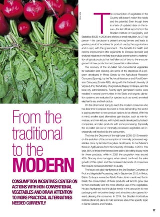 T
he consumption of vegetables in the
Country still doesn’t match the needs
and the potential. Even though there
is a lack of updated data on the is-
sue – the last official report is from the
Brazilian Institute of Geography and
Statistics (IBGE) in 2008 and shows a small reduction, to 27 kg/
person – this conclusion is present among farmers and leads to
greater pursuit of incentives for product use by the organizations
and in sync with the government. The benefits for health and
income improvement offer arguments to increase demand and
endorse initiatives in the field that include anything from a redemp-
tion of typical products that had fallen out of favor to the encoura-
gement of new production and presentation alternatives.
The recovery of the so-called non-conventional vegetables
for cultivation and cooking, are some of the objectives of a pro-
gram developed in Minas Gerais by the Agricultural Research
Company (Epamig), by the Technical Assistance and Rural Exten-
sion Company (Emater-MG), along with the Federal University of
Viçosa (UFV), the Ministry of Agriculture (Mapa), Embrapa, and the
local city administrations. Twenty-eight germplasm banks were
installed in several communities in the State and organic planta-
tion systems are evaluated for species such as sorrel, arrowleaf
elephant’s ear, and leaf cactus.
On the other hand, trying to reach the modern consumer who
has less time to prepare food and is more demanding, the sector
is paying attention to new product options to be offered. With this
in mind, smaller sized alternatives gain traction, such as mini-to-
matoes, and mini-lettuce, with hybrid seeds developed by biotech
companies, and also products with some processing. Especially
the so-called pre-cut or minimally processed vegetables are in-
creasingly well received by the consumers.
That was the Discovery of the eight year (2005-2013) research
on the evolution of the consumption of minimally processed veg-
etables done by Andréa Gonçalves de Almeida, for her Master’s
thesis in Agribusiness from the University of Brasília, in 2013. This
year, 66% of those interviewed were said to be willing to pay more
for these products, while in 2005 the proportion was around
46%. Grocery store managers, when asked, confirmed the sales
growth of this option and the increased demands of consumers
that require increased attention to quality.
The issue was also highlighted at the 3rd Brazilian Congress of
Fruit and Vegetable Processing, held in September 2013, in Ilhéus,
Bahia. Embrapa researcher Murilo Freire Júnior mentioned that in
Brazil, the consumption of these products will tend to grow due
to their practicality and the more effective use of the vegetables.
He also highlighted that the global trends in this area point to new
packaging with innovative design and attractive colors geared to-
ward pleasing the consumer. In 2014, the Brazilian Horticulture
Institute (Ibrahort) plans to hold seminars about this specific topic
in Santa Catarina and Paraíba.
From the
traditional
to the
modern
Consumptionincentivescenteron
actionswithnon-conventional
vegetablesanddrawattention
tomorepracticalalternatives
neededcurrently
SílvioÁvila
17
 