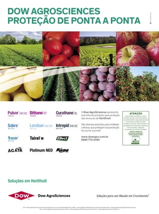 DOW AGROSCIENCES
PROTEÇÃO DE PONTA A PONTA
A Dow AgroSciences apresenta
sua linha de produtos para proteção
das lavouras de Hortifruti.
Sãodiversassoluções,paramúltiplas
culturas,queprotegemsuaprodução
de ponta a ponta!
www.dowagro.com.br
0800 772 2492
eccomais.com
®TM * MarcaregistradadaThe DowChemical Company ("Dow") ou umacompanhiaaliadadaDow. |AGATA– Marcaregistradade ISK Biosciences Comercial Ltda. | Platinum Neo – Marcaregistradade SyngentaProteção de Cultivos
Ellect – Marcaregistradade OxiquímicaAgrociência|Tairel M – Marcaregistradade FMCAgricultural Products. | Micene – Marcaregistradade Sipcam UPLBrasil S.A.
Soluções para um Mundo em Crescimento
®
Soluções em Hortifruti
 
