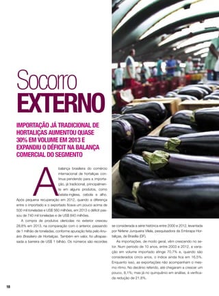 A
balança brasileira do comércio
internacional de hortaliças con-
tinua pendendo para a importa-
ção, já tradicional, principalmen-
te em alguns produtos, como
batata-inglesa, cebola e alho.
Após pequena recuperação em 2012, quando a diferença
entre o importado e o exportado ficava um pouco acima de
500 mil toneladas e US$ 560 milhões, em 2013 o déficit pas-
sou de 740 mil toneladas e de US$ 840 milhões.
A compra de produtos olerícolas no exterior cresceu
28,8% em 2013, na comparação com o anterior, passando
de 1 milhão de toneladas, conforme apuração feita pelo Anu-
ário Brasileiro de Hortaliças. Também em valor, foi ultrapas-
sada a barreira de US$ 1 bilhão. Os números são recordes
Socorro
externo
Importação já tradicional de
hortaliças aumentou quase
30% em volume em 2013 e
expandIU o déficit na balança
comercial do segmento
se considerada a série histórica entre 2000 e 2012, levantada
por Nirlene Junqueira Vilela, pesquisadora da Embrapa Hor-
taliças, de Brasília (DF).
As importações, de modo geral, vêm crescendo no se-
tor. Num período de 10 anos, entre 2003 e 2012, a varia-
ção em volume importado atinge 70,7% e, quando são
considerados cinco anos, o índice ainda fica em 16,5%.
Enquanto isso, as exportações não acompanham o mes-
mo ritmo. No decênio referido, até chegaram a crescer um
pouco, 8,1%; mas já no quinquênio em análise, é verifica-
da redução de 21,8%.
18
 