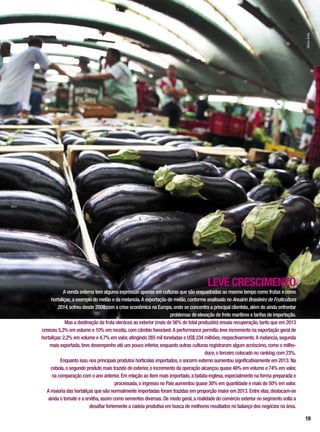 LEVE CRESCIMENTO
A venda externa tem alguma expressão apenas em culturas que são enquadradas ao mesmo tempo como frutas e como
hortaliças,a exemplo do melão e da melancia.A exportação de melão,conforme analisado no Anuário Brasileiro de Fruticultura
2014,sofreu desde 2008 com a crise econômica na Europa,onde se concentra a principal clientela,além de ainda enfrentar
problemas de elevação de frete marítimo e tarifas de importação.
Mas a destinação da fruta olerácea ao exterior (mais de 56% do total produzido) ensaia recuperação,tanto que em 2013
cresceu 5,3% em volume e 10% em receita,com câmbio favorável.A performance permitiu leve incremento na exportação geral de
hortaliças:2,2% em volume e 4,7% em valor,atingindo 265 mil toneladas e US$ 234 milhões,respectivamente.A melancia,segunda
mais exportada,teve desempenho até um pouco inferior,enquanto outras culturas registraram algum acréscimo,como o milho-
doce,o terceiro colocado no ranking,com 23%.
Enquanto isso,nos principais produtos hortícolas importados,o socorro externo aumentou significativamente em 2013. Na
cebola,o segundo produto mais trazido do exterior,o incremento da operação alcançou quase 48% em volume e 74% em valor,
na comparação com o ano anterior. Em relação ao ítem mais importado,a batata-inglesa,especialmente na forma preparada e
processada,o ingresso no País aumentou quase 30% em quantidade e mais de 50% em valor.
A maioria das hortaliças que são normalmente importadas foram trazidas em proporção maior em 2013. Entre elas,destacam-se
ainda o tomate e a ervilha,assim como sementes diversas. De modo geral,a realidade do comércio exterior no segmento volta a
desafiar fortemente a cadeia produtiva em busca de melhores resultados no balanço dos negócios na área.
SílvioÁvila
19
 